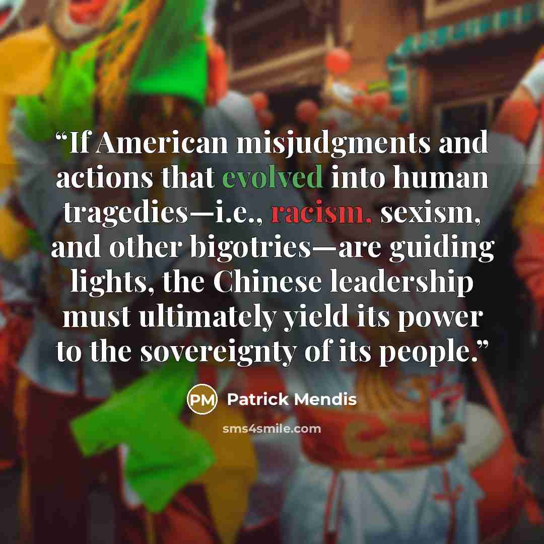“If American misjudgments and actions that evolved into human tragedies—i.e., racism, sexism, and other bigotries—are guiding lights, the Chinese leadership must ultimately yield its power to the sovereignty of its people.” quote by Patrick Mendis