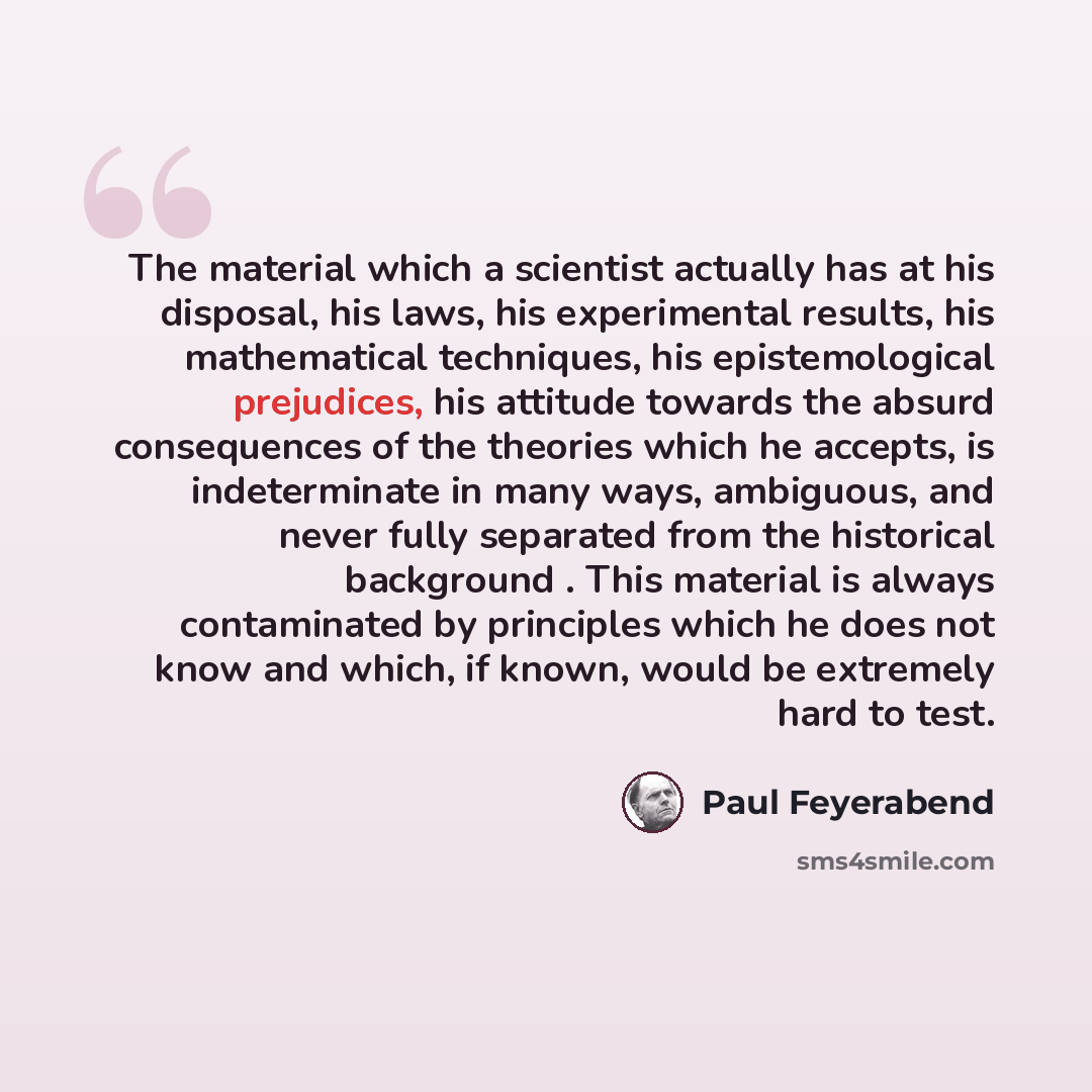 “The material which a scientist actually has at his disposal, his laws, his experimental results, his mathematical techniques, his epistemological prejudices, his attitude towards the absurd consequences of the theories which he accepts, is indeterminate in many ways, ambiguous, and never fully…” quote by Paul Feyerabend