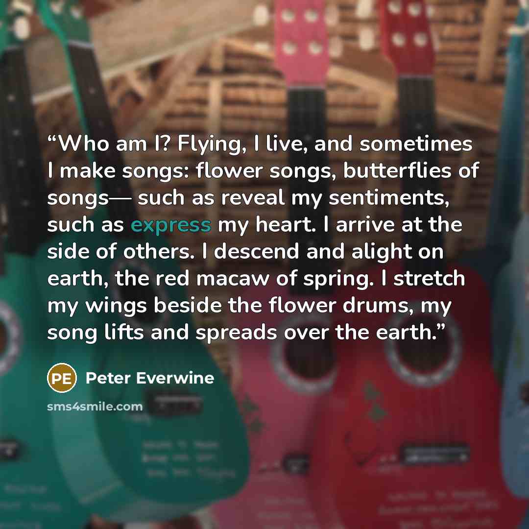 “Who am I? Flying, I live, and sometimes I make songs: flower songs, butterflies of songs— such as reveal my sentiments, such as express my heart. I arrive at the side of others. I descend and alight on earth, the red macaw of spring. I stretch my wings beside the flower drums, my song lifts and…” quote by Peter Everwine