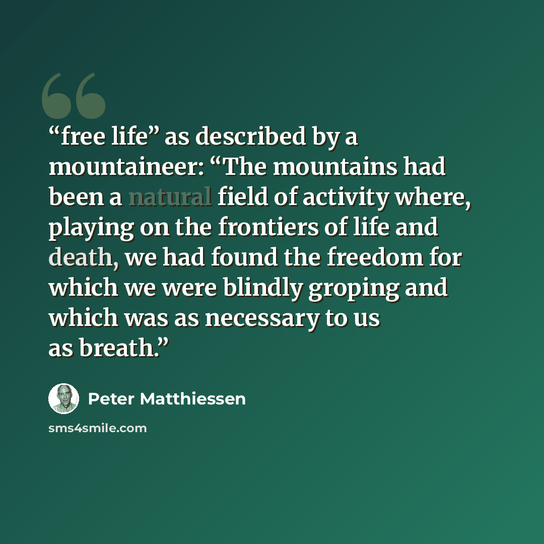 “free life” as described by a mountaineer: “The mountains had been a natural field of activity where, playing on the frontiers of life and death, we had found the freedom for which we were blindly groping and which was as necessary to us as breath.” quote by Peter Matthiessen