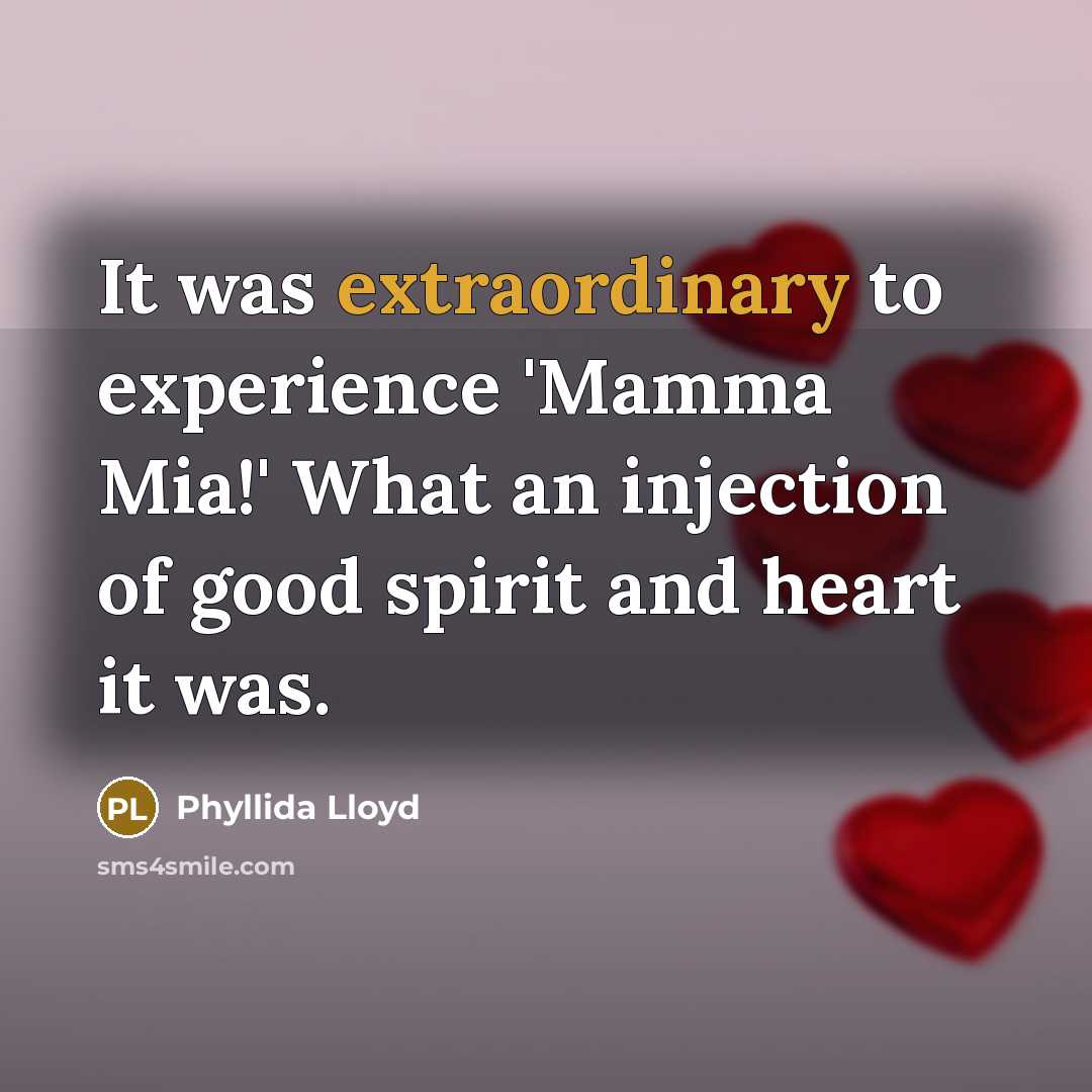 “It was extraordinary to experience 'Mamma Mia!' What an injection of good spirit and heart it was.” quote by Phyllida Lloyd