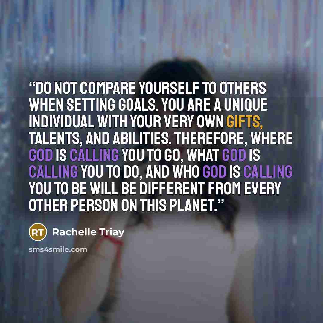 “Do not compare yourself to others when setting goals. You are a unique individual with your very own gifts, talents, and abilities. Therefore, where God is calling you to go, what God is calling you to do, and who God is calling you to be will be different from every other person on this planet.” quote by Rachelle Triay