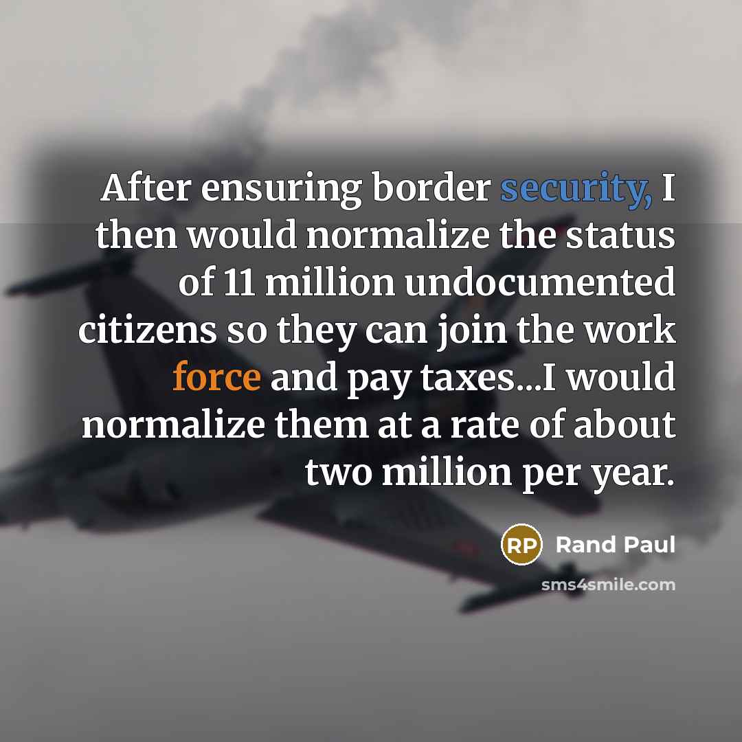 “After ensuring border security, I then would normalize the status of 11 million undocumented citizens so they can join the work force and pay taxes...I would normalize them at a rate of about two million per year.” quote by Rand Paul