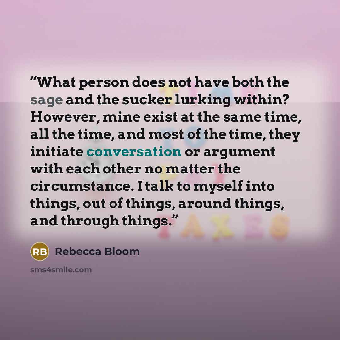 “What person does not have both the sage and the sucker lurking within? However, mine exist at the same time, all the time, and most of the time, they initiate conversation or argument with each other no matter the circumstance. I talk to myself into things, out of things, around things, and…” quote by Rebecca Bloom