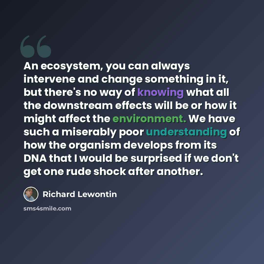 “An ecosystem, you can always intervene and change something in it, but there's no way of knowing what all the downstream effects will be or how it might affect the environment. We have such a miserably poor understanding of how the organism develops from its DNA that I would be surprised if we…” quote by Richard Lewontin