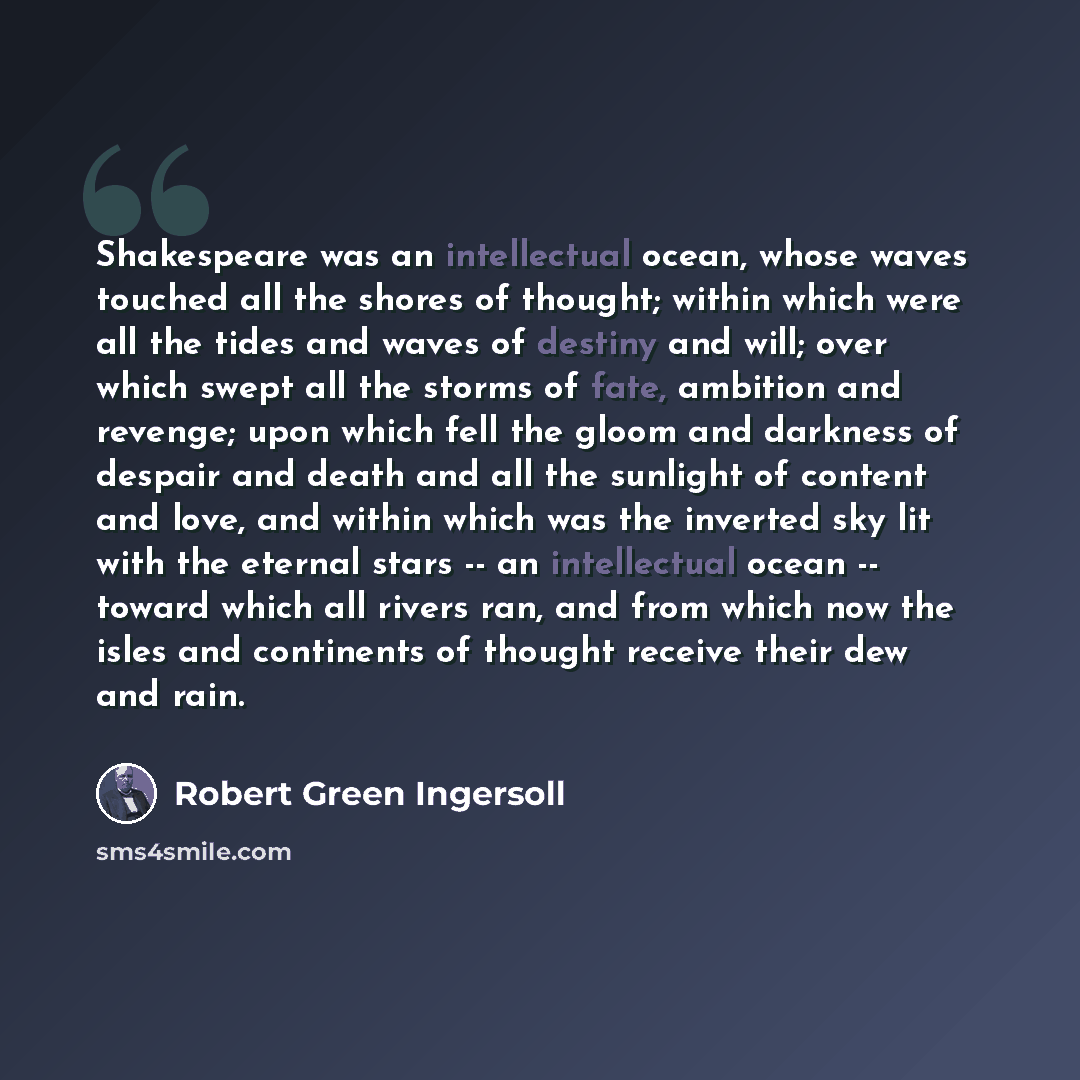 “Shakespeare was an intellectual ocean, whose waves touched all the shores of thought; within which were all the tides and waves of destiny and will; over which swept all the storms of fate, ambition and revenge; upon which fell the gloom and darkness of despair and death and all the sunlight of…” quote by Robert Green Ingersoll
