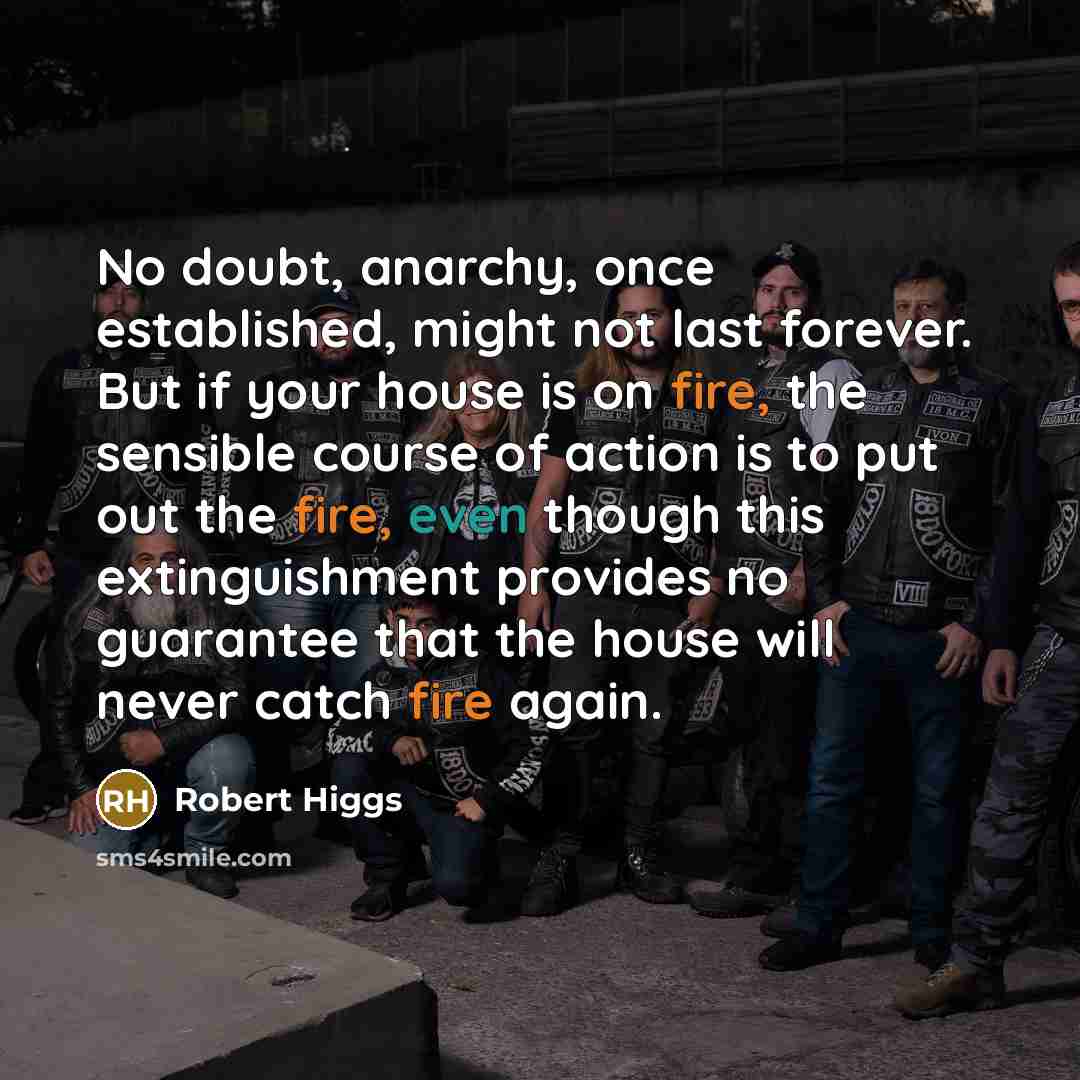“No doubt, anarchy, once established, might not last forever. But if your house is on fire, the sensible course of action is to put out the fire, even though this extinguishment provides no guarantee that the house will never catch fire again.” quote by Robert Higgs