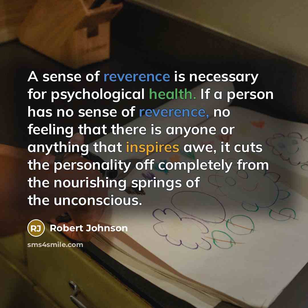 “A sense of reverence is necessary for psychological health. If a person has no sense of reverence, no feeling that there is anyone or anything that inspires awe, it cuts the personality off completely from the nourishing springs of the unconscious.” quote by Robert Johnson