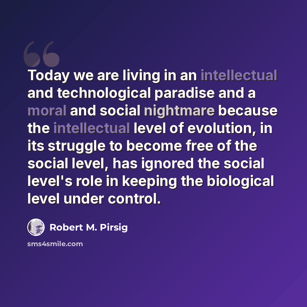 “Today we are living in an intellectual and technological paradise and a moral and social nightmare because the intellectual level of evolution, in its struggle to become free of the social level, has ignored the social level's role in keeping the biological level under control.” quote by Robert M. Pirsig