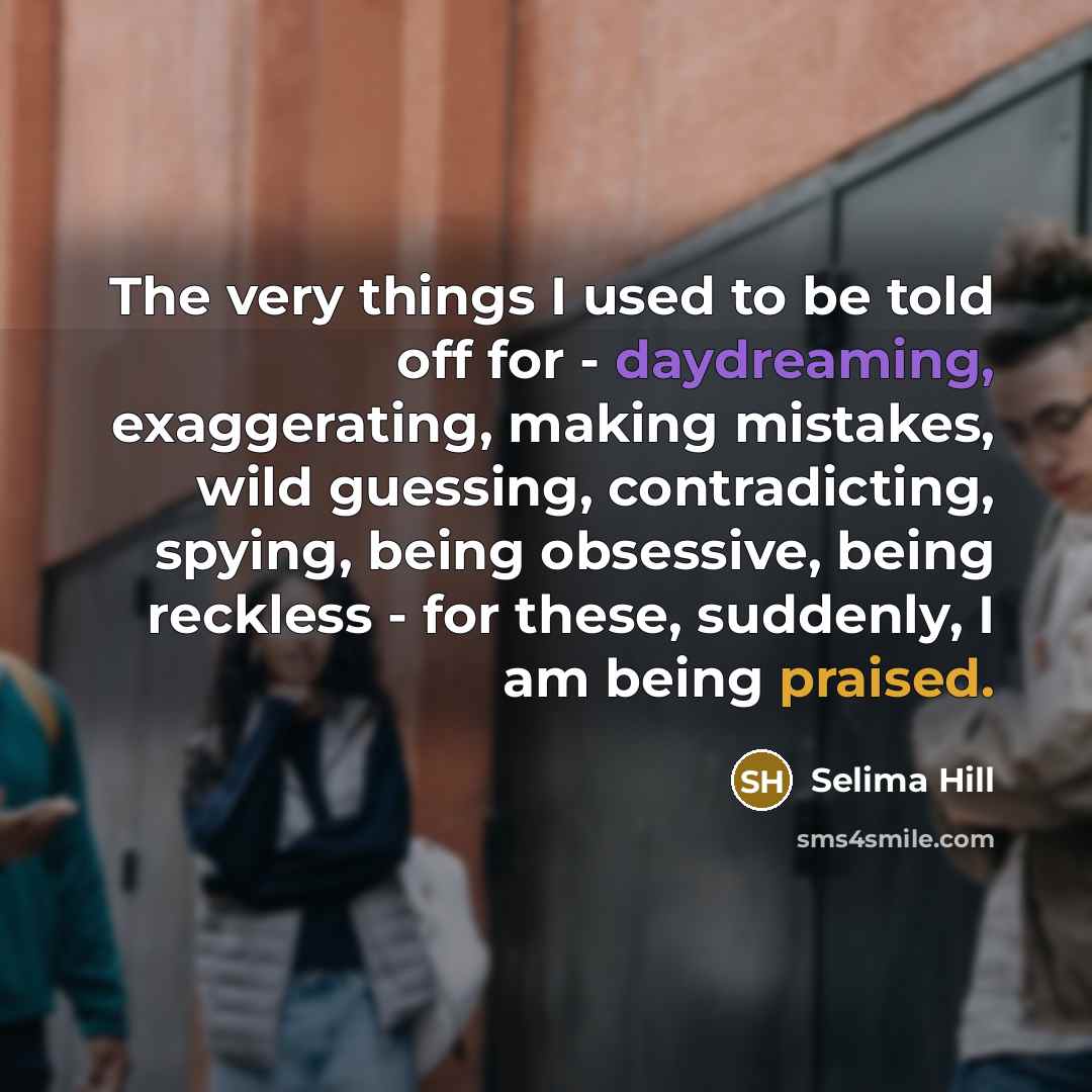“The very things I used to be told off for - daydreaming, exaggerating, making mistakes, wild guessing, contradicting, spying, being obsessive, being reckless - for these, suddenly, I am being praised.” quote by Selima Hill