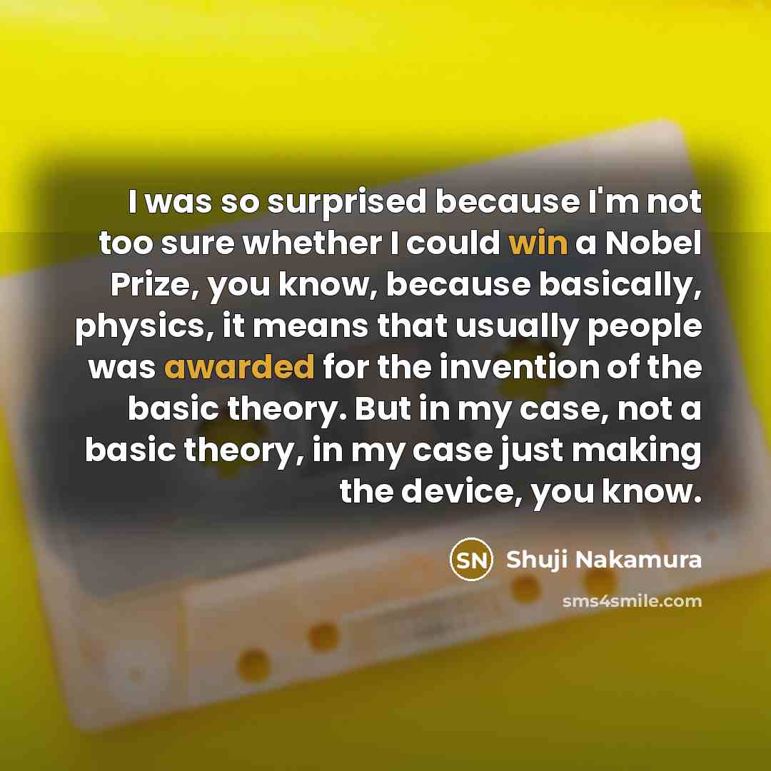 “I was so surprised because I'm not too sure whether I could win a Nobel Prize, you know, because basically, physics, it means that usually people was awarded for the invention of the basic theory. But in my case, not a basic theory, in my case just making the device, you know.” quote by Shuji Nakamura