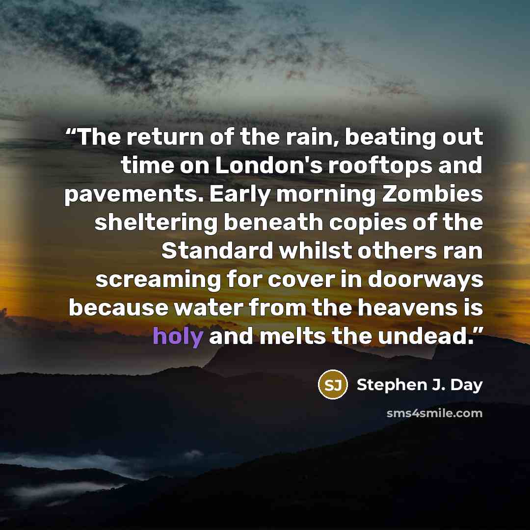 “The return of the rain, beating out time on London's rooftops and pavements. Early morning Zombies sheltering beneath copies of the Standard whilst others ran screaming for cover in doorways because water from the heavens is holy and melts the undead.” quote by Stephen J. Day