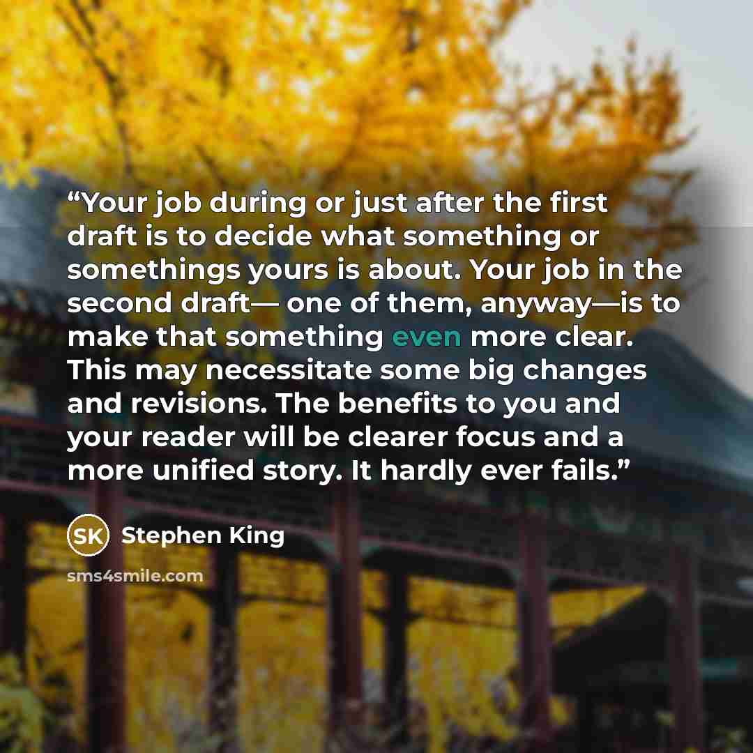 “Your job during or just after the first draft is to decide what something or somethings yours is about. Your job in the second draft— one of them, anyway—is to make that something even more clear. This may necessitate some big changes and revisions. The benefits to you and your reader will be…” quote by Stephen King