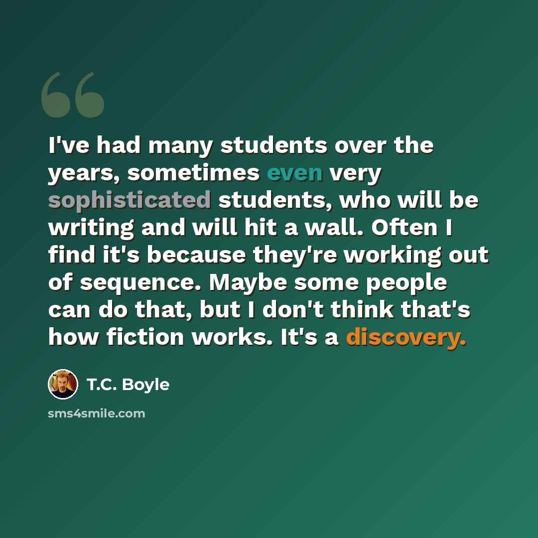 “I've had many students over the years, sometimes even very sophisticated students, who will be writing and will hit a wall. Often I find it's because they're working out of sequence. Maybe some people can do that, but I don't think that's how fiction works. It's a discovery.” quote by T.C. Boyle