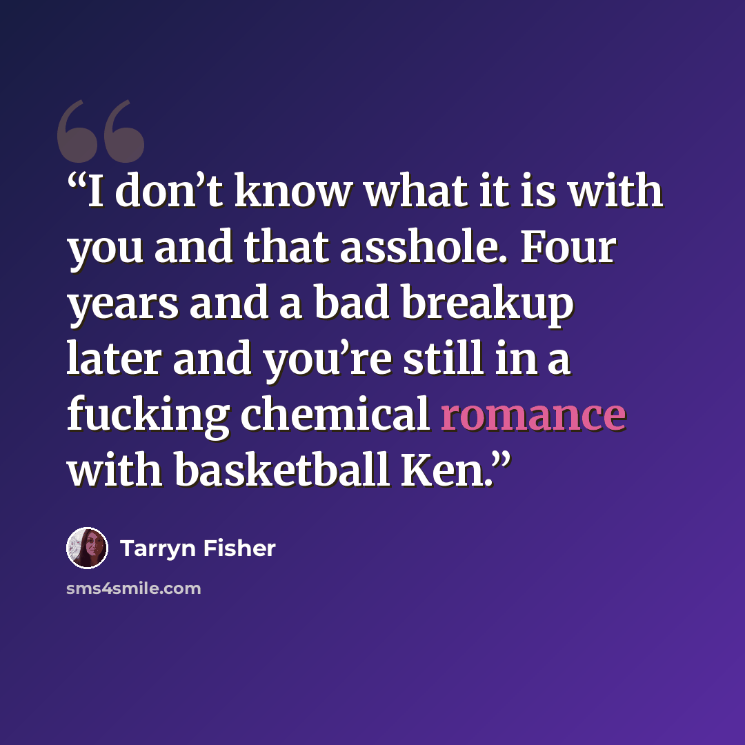 “I don’t know what it is with you and that asshole. Four years and a bad breakup later and you’re still in a fucking chemical romance with basketball Ken.” quote by Tarryn Fisher