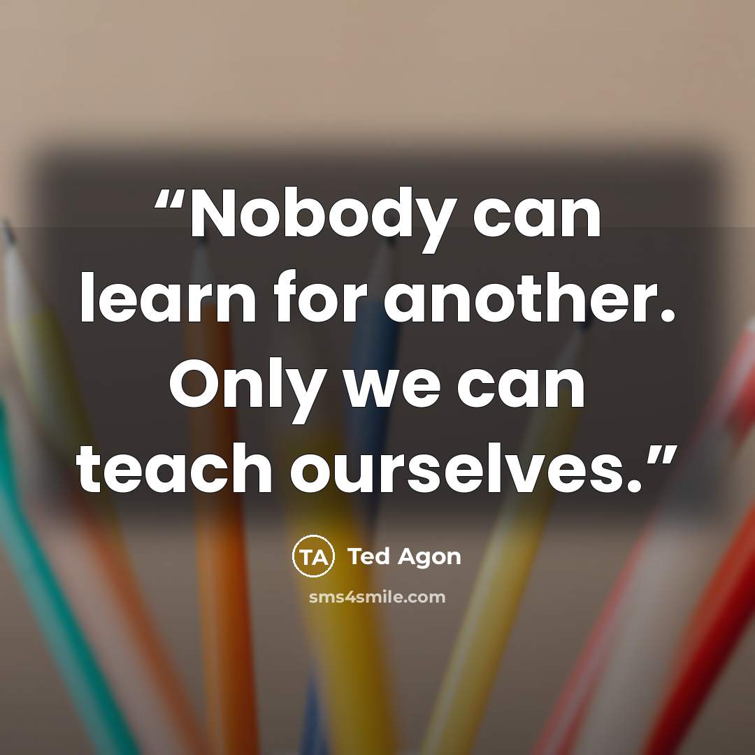 “Nobody can learn for another. Only we can teach ourselves.” quote by Ted Agon