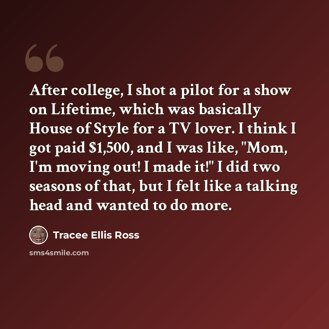 “After college, I shot a pilot for a show on Lifetime, which was basically House of Style for a TV lover. I think I got paid $1,500, and I was like, "Mom, I'm moving out! I made it!" I did two seasons of that, but I felt like a talking head and wanted to do more.” quote by Tracee Ellis Ross