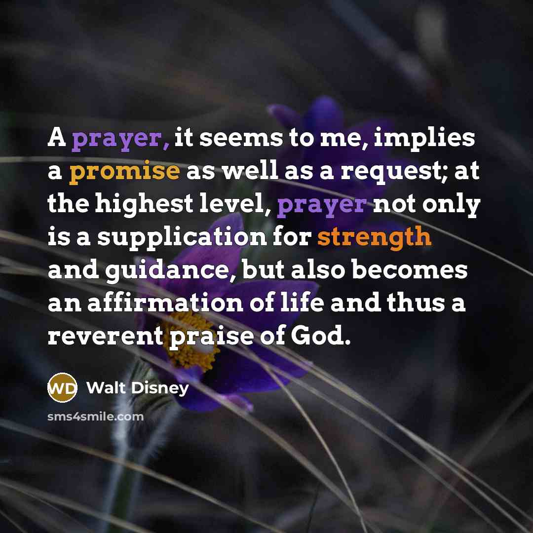 “A prayer, it seems to me, implies a promise as well as a request; at the highest level, prayer not only is a supplication for strength and guidance, but also becomes an affirmation of life and thus a reverent praise of God.” quote by Walt Disney