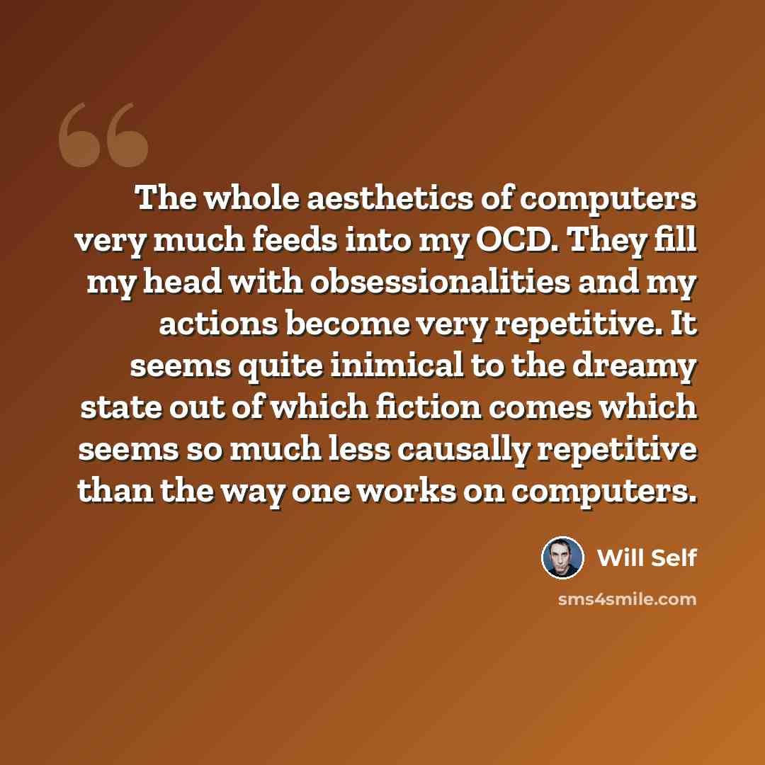 “The whole aesthetics of computers very much feeds into my OCD. They fill my head with obsessionalities and my actions become very repetitive. It seems quite inimical to the dreamy state out of which fiction comes which seems so much less causally repetitive than the way one works on computers.” quote by Will Self