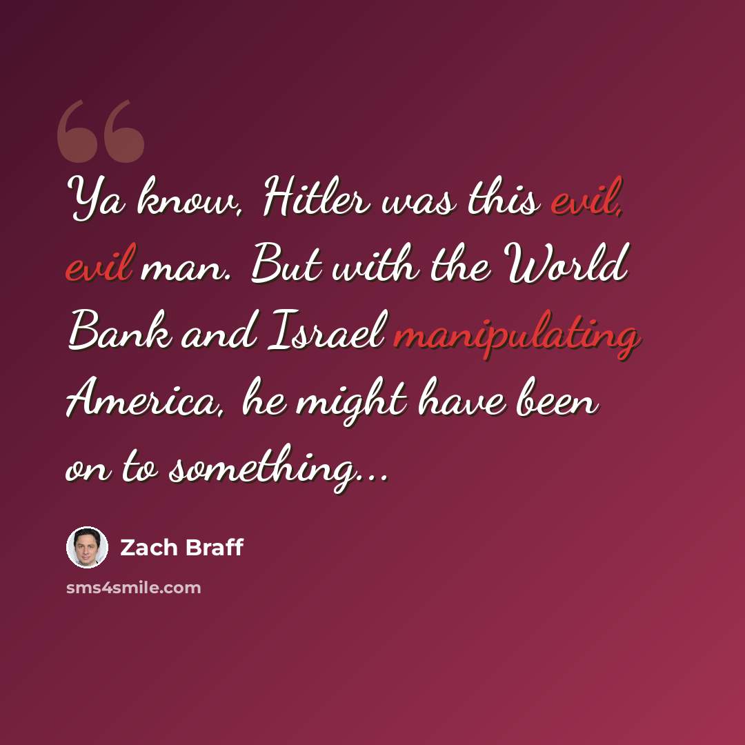 “Ya know, Hitler was this evil, evil man. But with the World Bank and Israel manipulating America, he might have been on to something...” quote by Zach Braff