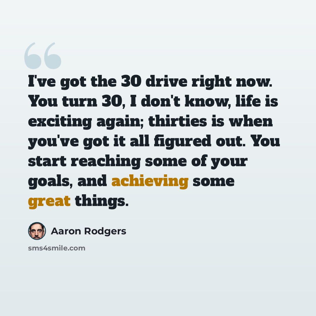 “I've got the 30 drive right now. You turn 30, I don't know, life is exciting again; thirties is when you've got it all figured out. You start reaching some of your goals, and achieving some great things.” quote by Aaron Rodgers