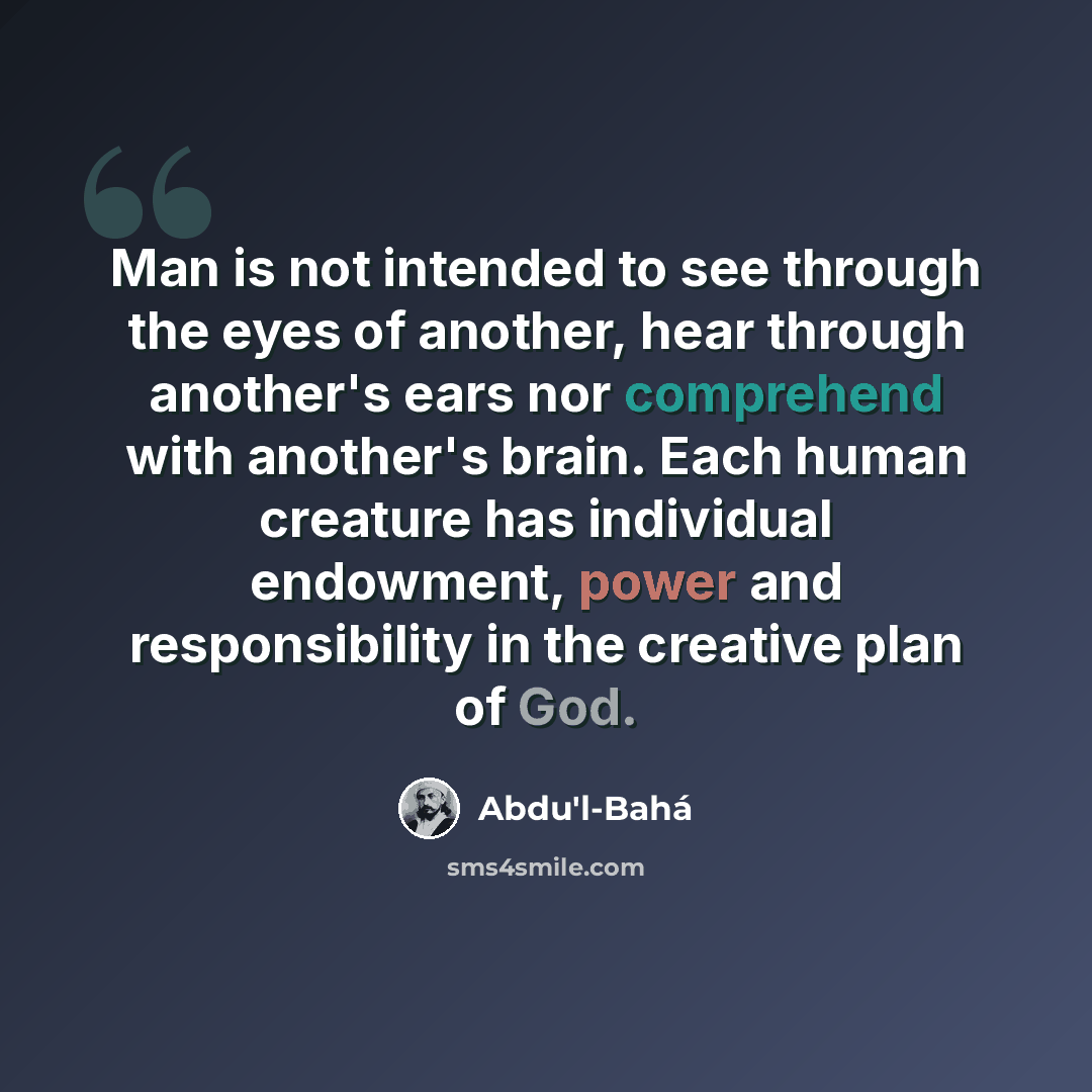 “Man is not intended to see through the eyes of another, hear through another's ears nor comprehend with another's brain. Each human creature has individual endowment, power and responsibility in the creative plan of God.” quote by Abdu'l-Bahá