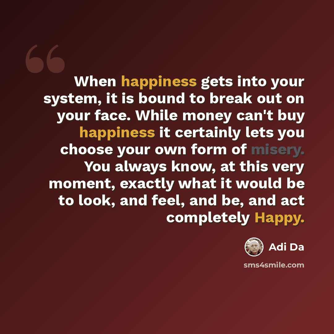 “When happiness gets into your system, it is bound to break out on your face. While money can't buy happiness it certainly lets you choose your own form of misery. You always know, at this very moment, exactly what it would be to look, and feel, and be, and act completely Happy.” quote by Adi Da