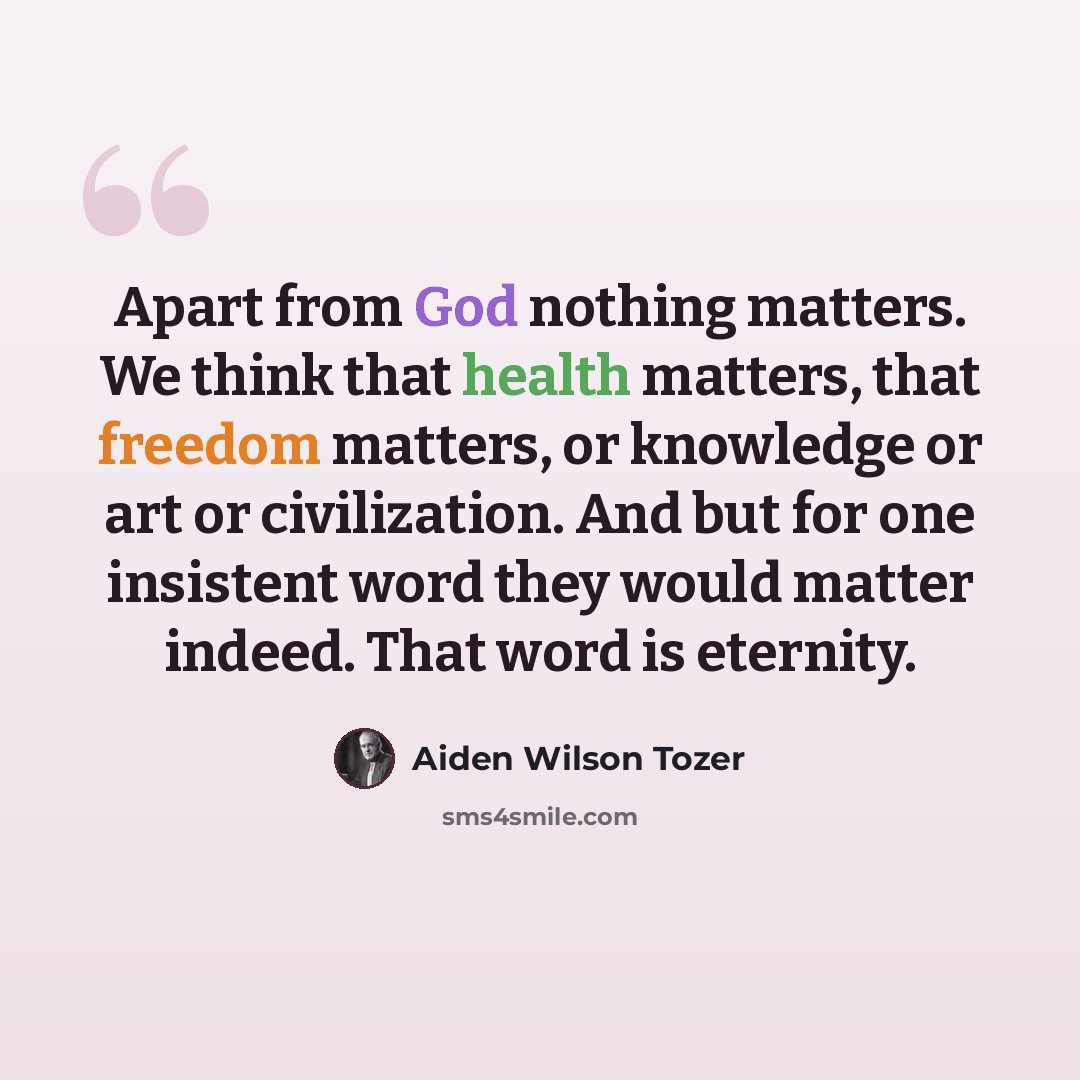 “Apart from God nothing matters. We think that health matters, that freedom matters, or knowledge or art or civilization. And but for one insistent word they would matter indeed. That word is eternity.” quote by Aiden Wilson Tozer