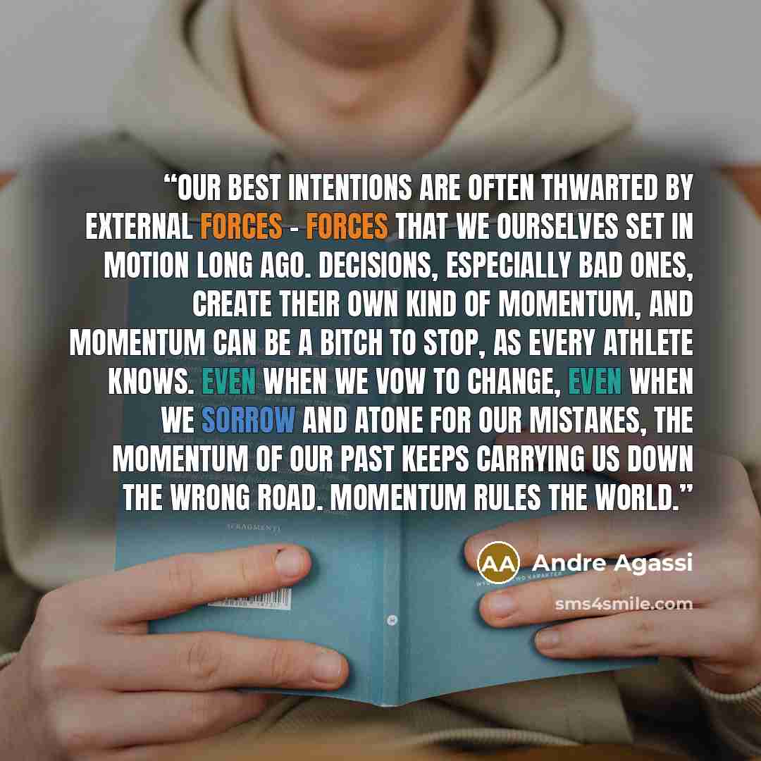 “Our best intentions are often thwarted by external forces - forces that we ourselves set in motion long ago. Decisions, especially bad ones, create their own kind of momentum, and momentum can be a bitch to stop, as every athlete knows. Even when we vow to change, even when we sorrow and atone for…” quote by Andre Agassi