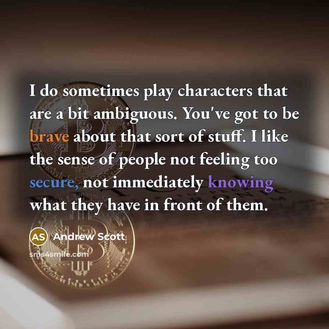 “I do sometimes play characters that are a bit ambiguous. You've got to be brave about that sort of stuff. I like the sense of people not feeling too secure, not immediately knowing what they have in front of them.” quote by Andrew Scott