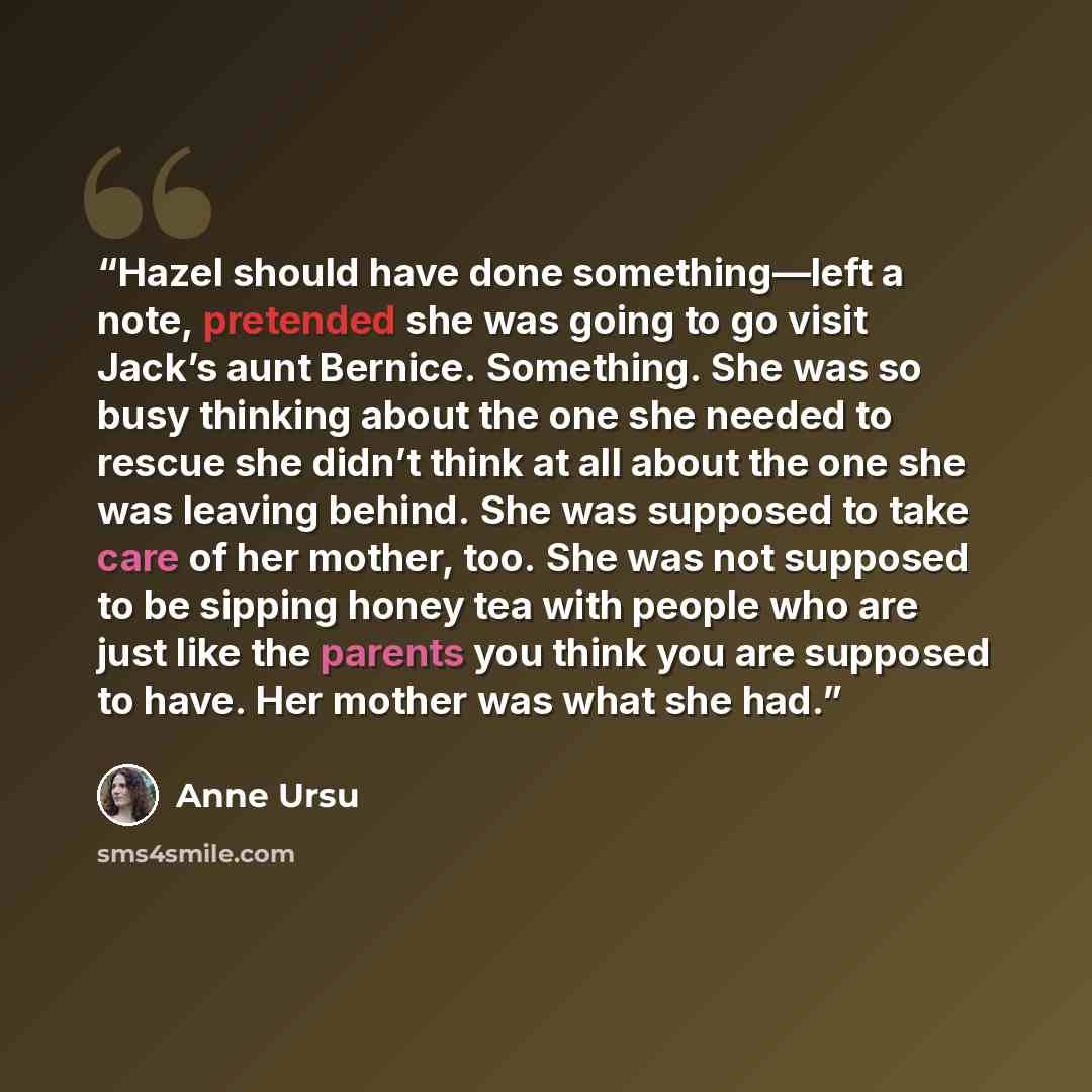 “Hazel should have done something—left a note, pretended she was going to go visit Jack’s aunt Bernice. Something. She was so busy thinking about the one she needed to rescue she didn’t think at all about the one she was leaving behind. She was supposed to take care of her mother, too. She was not…” quote by Anne Ursu