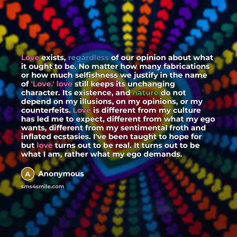 “Love exists, regardless of our opinion about what it ought to be. No matter how many fabrications or how much selfishness we justify in the name of 'Love.' love still keeps its unchanging character. Its existence, and nature do not depend on my illusions, on my opinions, or my counterfeits. Love…” quote by Anonymous