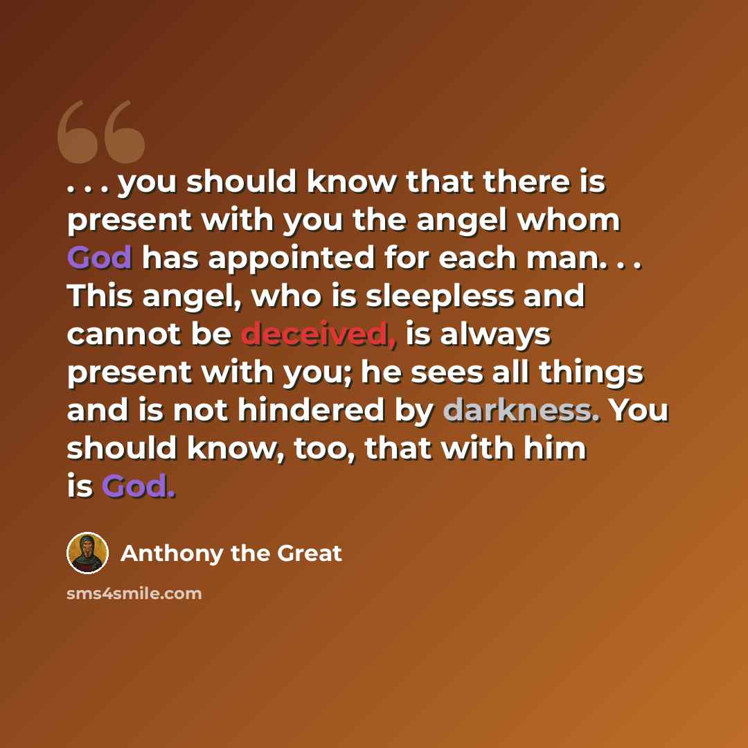 “. . . you should know that there is present with you the angel whom God has appointed for each man. . . This angel, who is sleepless and cannot be deceived, is always present with you; he sees all things and is not hindered by darkness. You should know, too, that with him is God.” quote by Anthony the Great