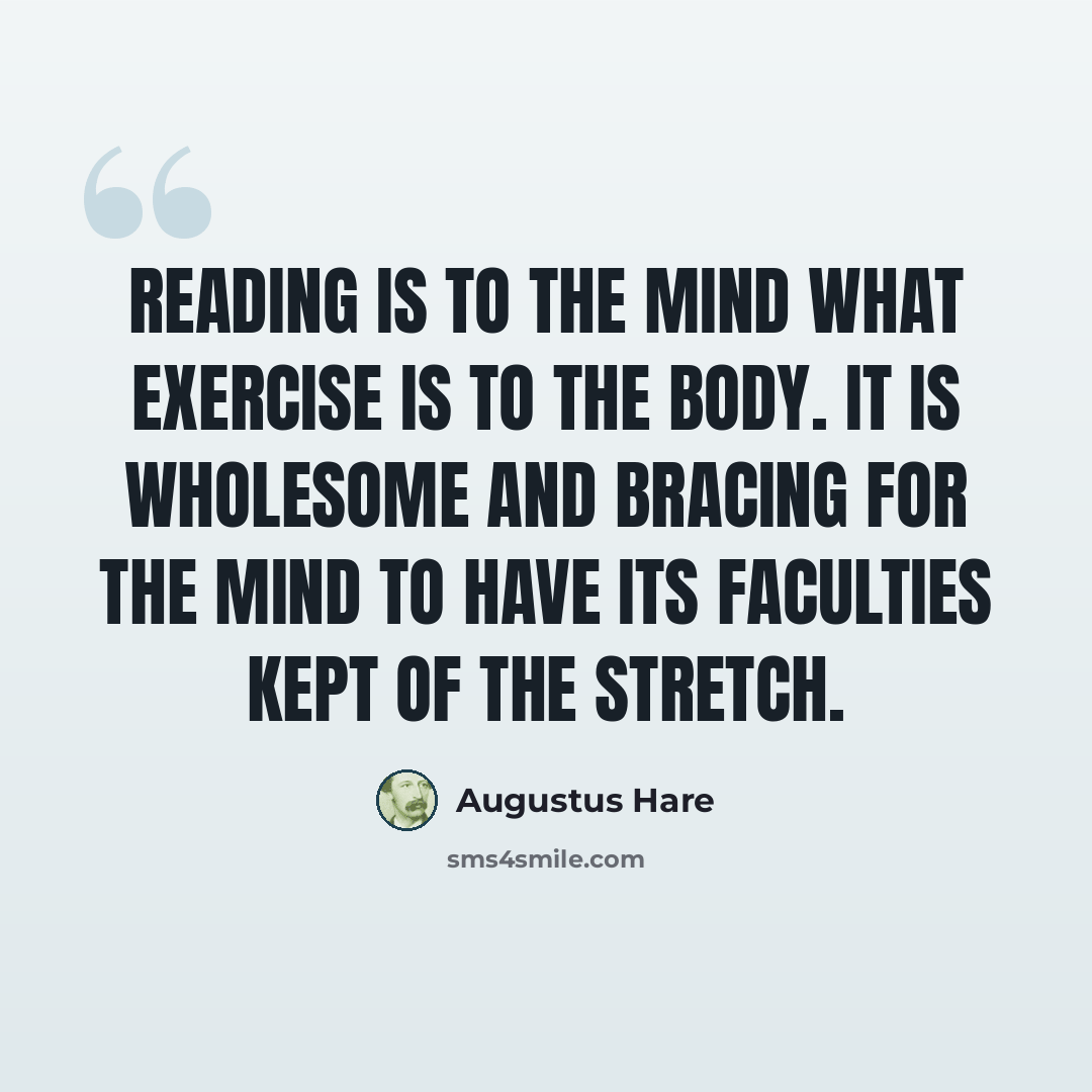 “Reading is to the mind what exercise is to the body. It is wholesome and bracing for the mind to have its faculties kept of the stretch.” quote by Augustus Hare