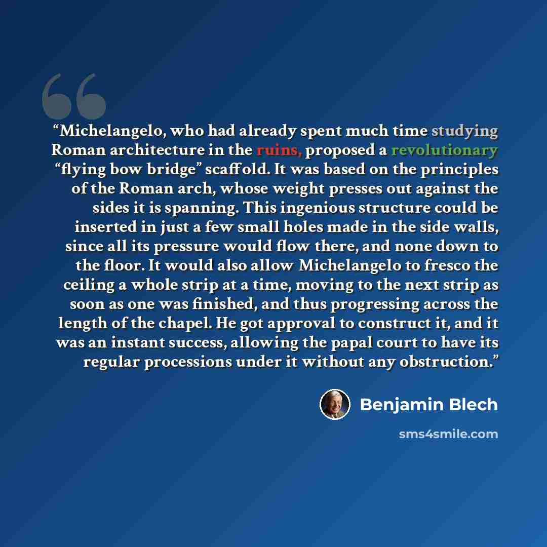 “Michelangelo, who had already spent much time studying Roman architecture in the ruins, proposed a revolutionary “flying bow bridge” scaffold. It was based on the principles of the Roman arch, whose weight presses out against the sides it is spanning. This ingenious structure could be inserted in…” quote by Benjamin Blech