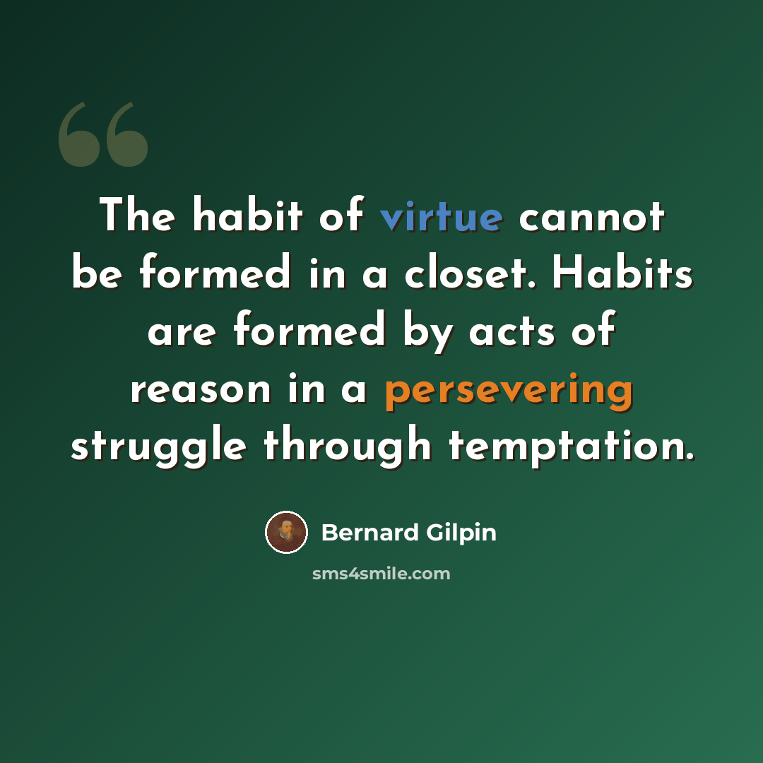 “The habit of virtue cannot be formed in a closet. Habits are formed by acts of reason in a persevering struggle through temptation.” quote by Bernard Gilpin
