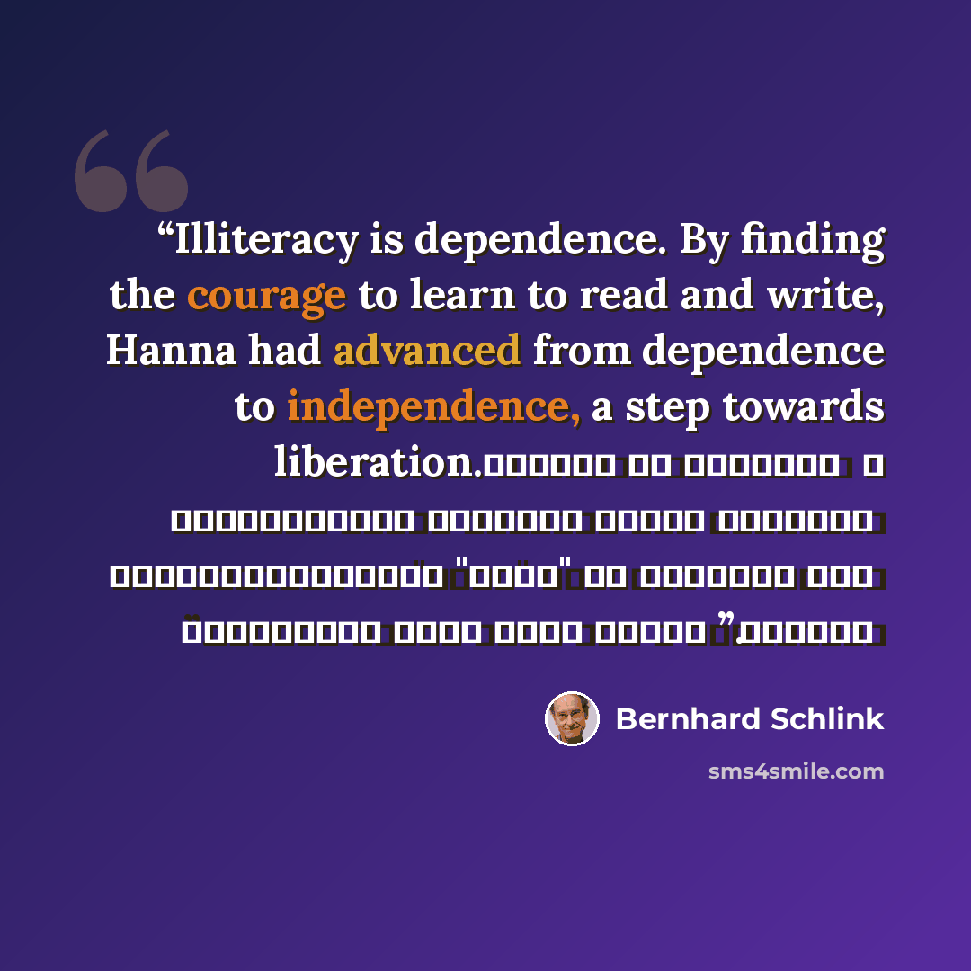 “Illiteracy is dependence. By finding the courage to learn to read and write, Hanna had advanced from dependence to independence, a step towards liberation. الأمية هي التبعية ، وبعثورها على الشجاعة لتعلم القراءة والكتابة ،تقدمًت "هانا" من التبعية إلى الاستقلال ، وهي خطوة ناحية التحرر.” quote by Bernhard Schlink