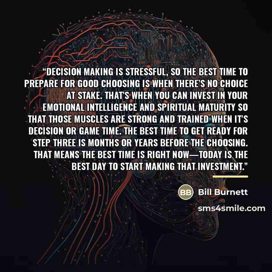 “Decision making is stressful, so the best time to prepare for good choosing is when there’s no choice at stake. That’s when you can invest in your emotional intelligence and spiritual maturity so that those muscles are strong and trained when it’s decision or game time. The best time to get ready…” quote by Bill Burnett