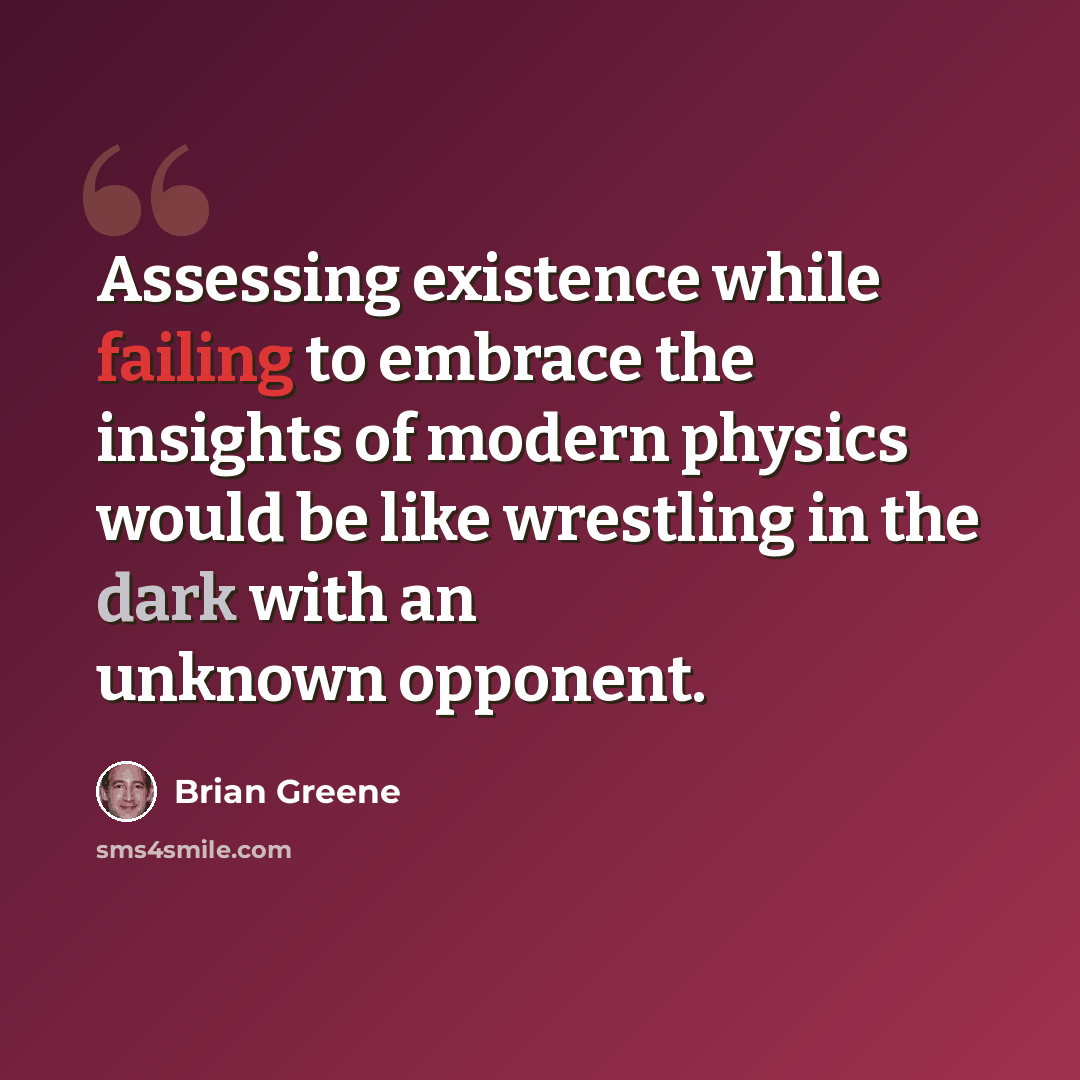 “Assessing existence while failing to embrace the insights of modern physics would be like wrestling in the dark with an unknown opponent.” quote by Brian Greene