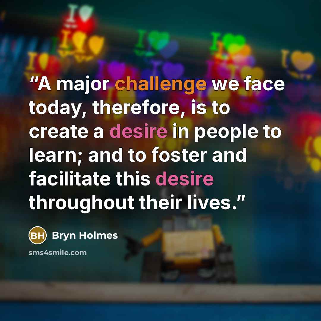 “A major challenge we face today, therefore, is to create a desire in people to learn; and to foster and facilitate this desire throughout their lives.” quote by Bryn Holmes