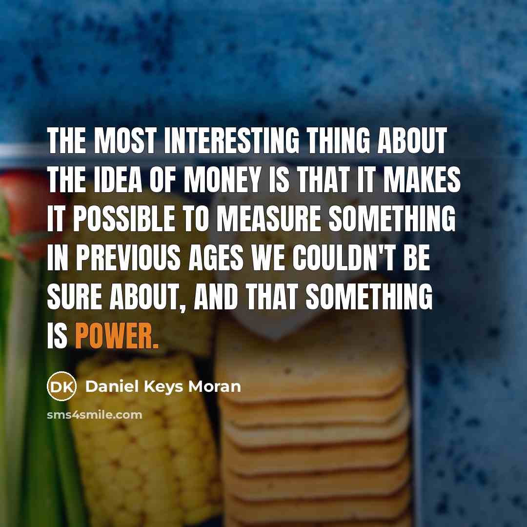 “The most interesting thing about the idea of money is that it makes it possible to measure something in previous ages we couldn't be sure about, and that something is power.” quote by Daniel Keys Moran