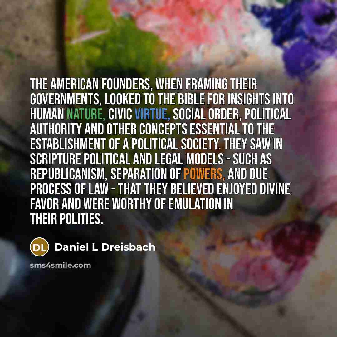 “The American founders, when framing their governments, looked to the Bible for insights into human nature, civic virtue, social order, political authority and other concepts essential to the establishment of a political society. They saw in Scripture political and legal models - such as…” quote by Daniel L Dreisbach