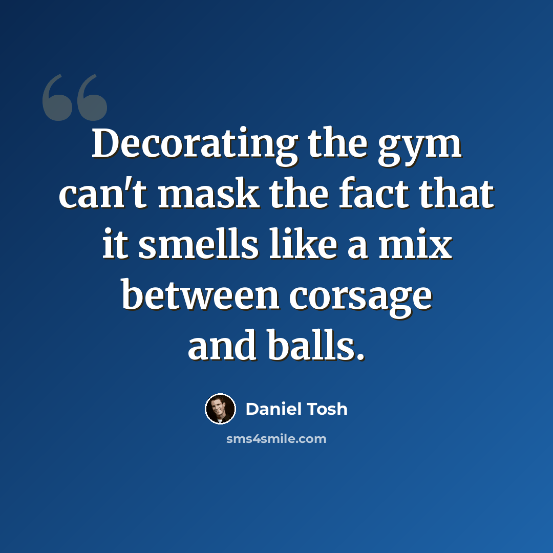 “Decorating the gym can't mask the fact that it smells like a mix between corsage and balls.” quote by Daniel Tosh