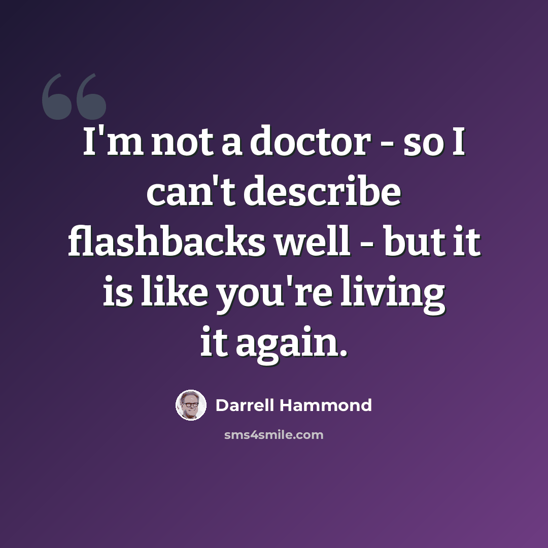 “I'm not a doctor - so I can't describe flashbacks well - but it is like you're living it again.” quote by Darrell Hammond