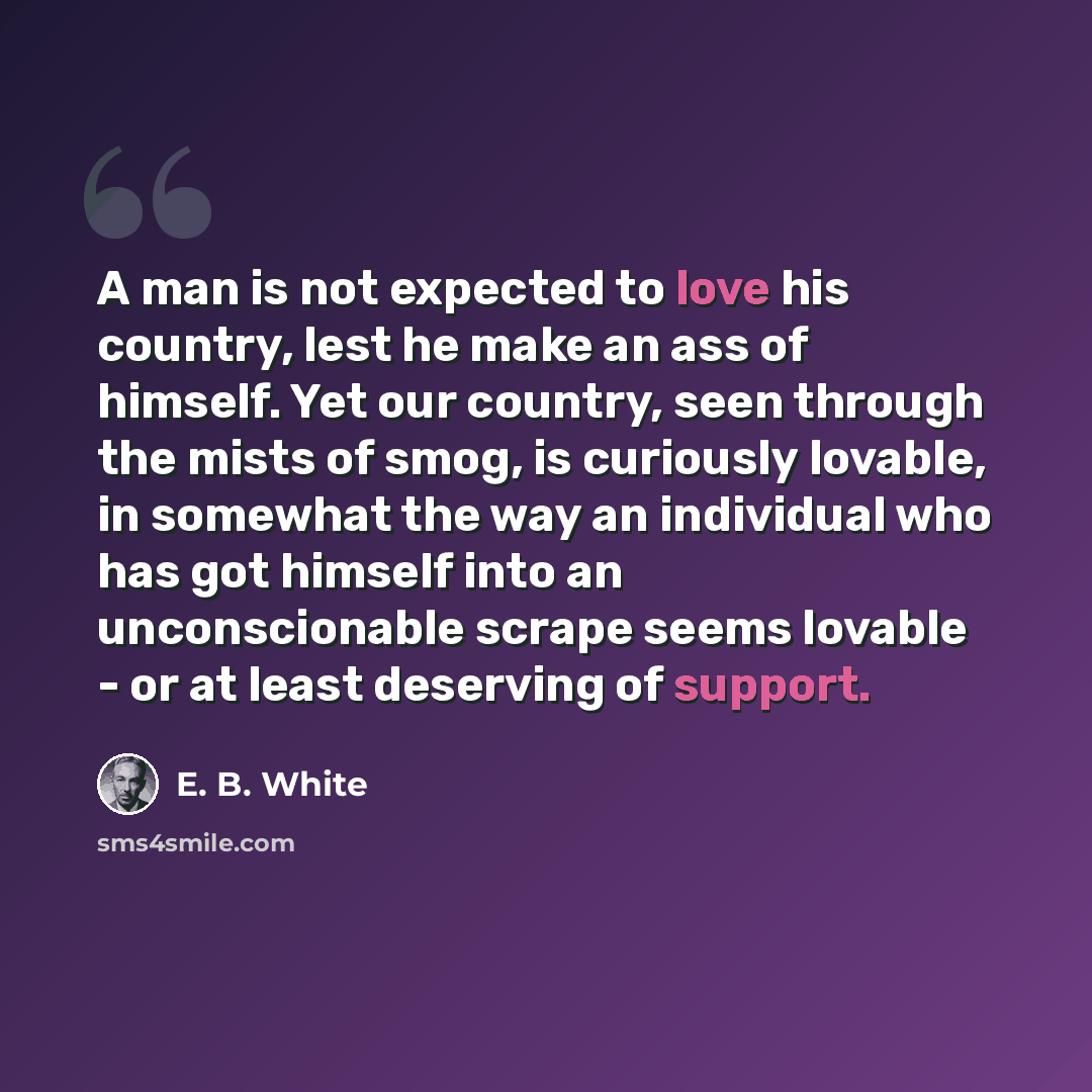 “A man is not expected to love his country, lest he make an ass of himself. Yet our country, seen through the mists of smog, is curiously lovable, in somewhat the way an individual who has got himself into an unconscionable scrape seems lovable - or at least deserving of support.” quote by E. B. White