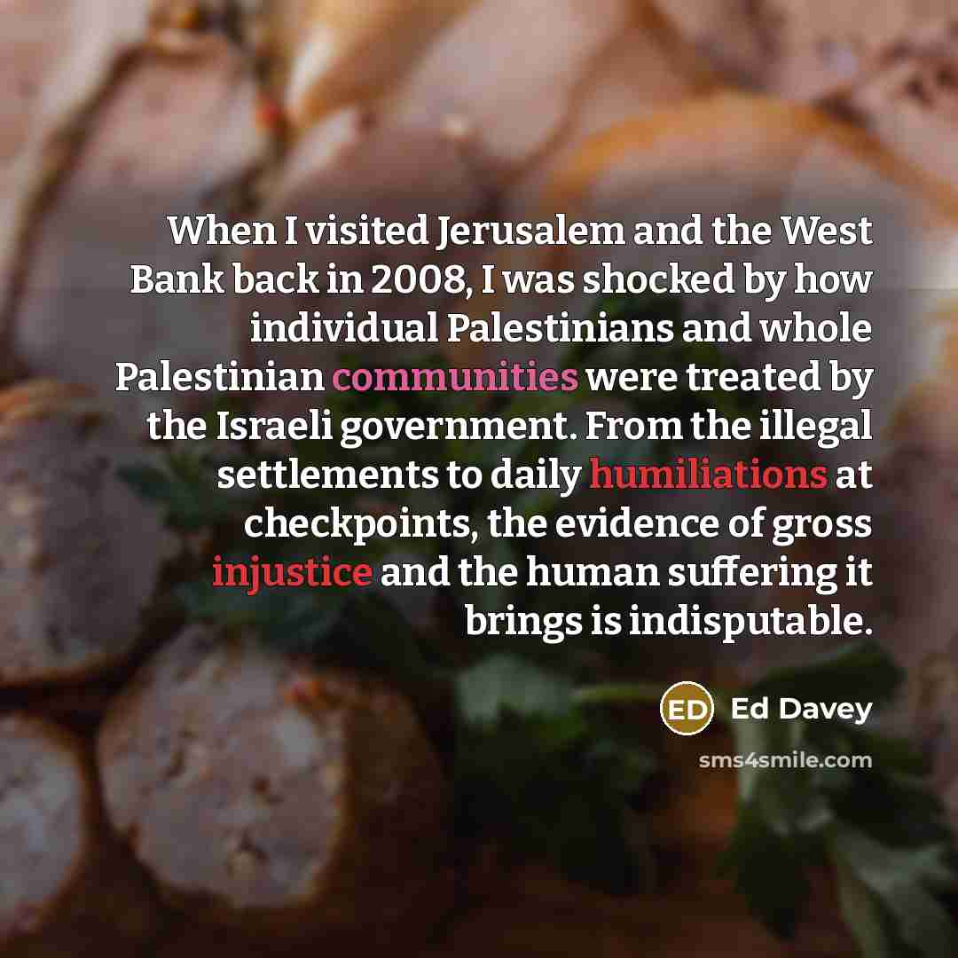 “When I visited Jerusalem and the West Bank back in 2008, I was shocked by how individual Palestinians and whole Palestinian communities were treated by the Israeli government. From the illegal settlements to daily humiliations at checkpoints, the evidence of gross injustice and the human suffering…” quote by Ed Davey