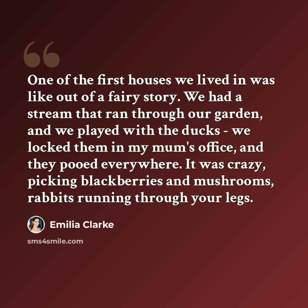 “One of the first houses we lived in was like out of a fairy story. We had a stream that ran through our garden, and we played with the ducks - we locked them in my mum's office, and they pooed everywhere. It was crazy, picking blackberries and mushrooms, rabbits running through your legs.” quote by Emilia Clarke