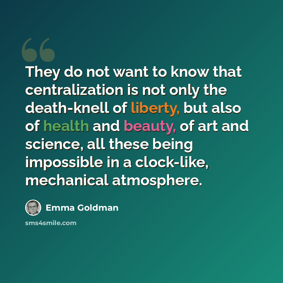 “They do not want to know that centralization is not only the death-knell of liberty, but also of health and beauty, of art and science, all these being impossible in a clock-like, mechanical atmosphere.” quote by Emma Goldman