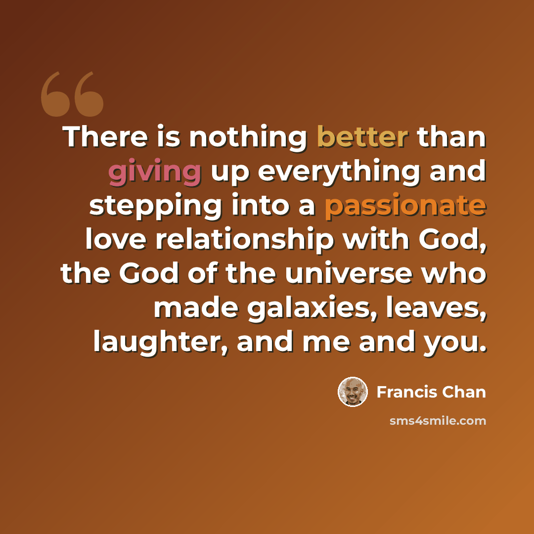 “There is nothing better than giving up everything and stepping into a passionate love relationship with God, the God of the universe who made galaxies, leaves, laughter, and me and you.” quote by Francis Chan