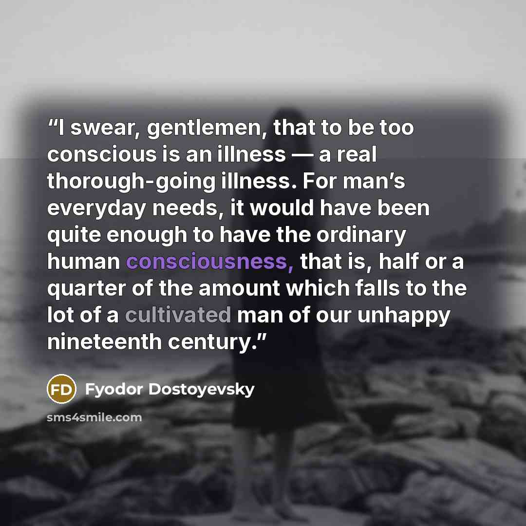 “I swear, gentlemen, that to be too conscious is an illness — a real thorough-going illness. For man’s everyday needs, it would have been quite enough to have the ordinary human consciousness, that is, half or a quarter of the amount which falls to the lot of a cultivated man of our unhappy…” quote by Fyodor Dostoyevsky